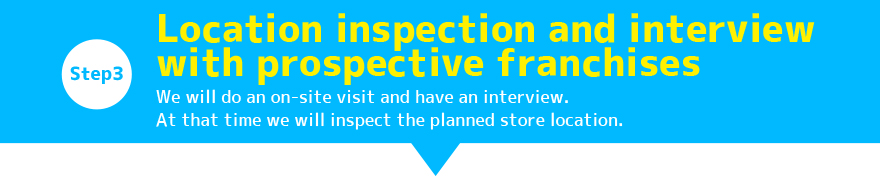 Step3:Location inspection and interview with prospective franchises / We will do an on-site visit and have an interview. At that time we will inspect the planned store location.